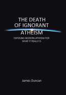 The Death of Ignorant Atheism: Exposing Modern Atheism for What It Really Is