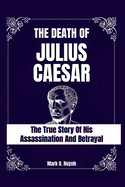 The death of julius Caesar: The true story of his assassination and betrayal