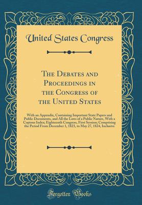 The Debates and Proceedings in the Congress of the United States: With an Appendix, Containing Important State Papers and Public Documents, and All the Laws of a Public Nature, with a Copious Index; Eighteenth Congress, First Session; Comprising the Perio - Congress, United States, Professor