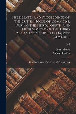 The Debates and Proceedings of the British House of Commons, During the Third, Fourth and Fifth Sessions of the Third Parliament of His Late Majesty George II: Held in the Year 1743, 1744, 1745, and 1746; v.3 - Almon, John 1737-1805 (Creator), and Bladon, Samuel D 1799 (Creator)