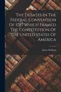 The Debates In The Federal Convention Of 1787 Which Framed The Constitution Of The United States Of America