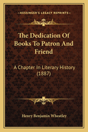 The Dedication of Books to Patron and Friend: A Chapter in Literary History (1887)