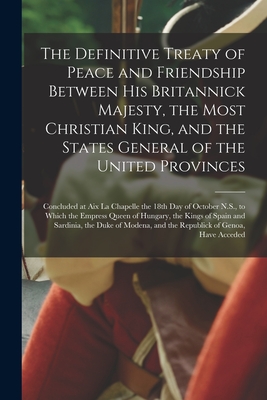 The Definitive Treaty of Peace and Friendship Between His Britannick Majesty, the Most Christian King, and the States General of the United Provinces [microform]: Concluded at Aix La Chapelle the 18th Day of October N.S., to Which the Empress Queen Of... - Anonymous