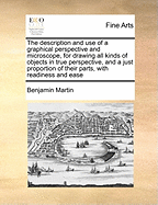 The Description and Use of a Graphical Perspective and Microscope, for Drawing All Kinds of Objects in True Perspective, and a Just Proportion of Their Parts, with Readiness and Ease