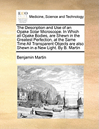 The Description and Use of an Opake Solar Microscope. in Which All Opake Bodies, Are Shewn in the Greatest Perfection, at the Same Time All Transparent Objects Are Also Shewn in a New Light. by B. Martin