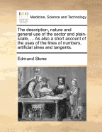 The Description, Nature and General Use, of the Sector and Plain-Scale: ... as Also a Short Account of the Uses of the Lines of Numbers, Artificial Sines and Tangents