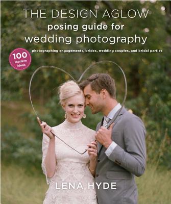 The Design Aglow Posing Guide for Wedding Photography: 100 Modern Ideas for Photographing Engagements, Brides, Wedding Couples, and Wedding Parties - Hyde, Lena