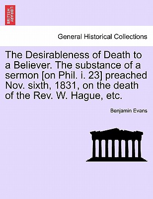 The Desirableness of Death to a Believer. the Substance of a Sermon [on Phil. I. 23] Preached Nov. Sixth, 1831, on the Death of the Rev. W. Hague, Etc. - Evans, Benjamin