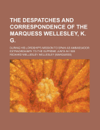 The Despatches and Correspondence of the Marquess Wellesley, K. G.: During His Lordship's Mission to Spain as Ambassador Extraordianry to the Supreme Junta in 1809