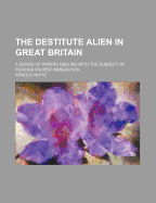The Destitute Alien in Great Britain; A Series of Papers Dealing with the Subject of Foreign Pauper Immigration