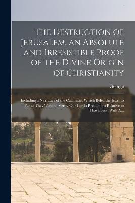 The Destruction of Jerusalem, an Absolute and Irresistible Proof of the Divine Origin of Christianity: Including a Narrative of the Calamities Which Befell the Jews, so Far as They Tend to Verify Our Lord's Predictions Relative to That Event. With A... - Holford, George 1768-1839