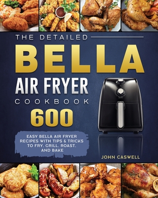 The Detailed Bella Air Fryer Cookbook: 600 Easy Bella Air Fryer Recipes with Tips & Tricks to Fry, Grill, Roast, and Bake - Caswell, John