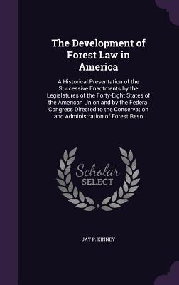 The Development of Forest Law in America: A Historical Presentation of the Successive Enactments by the Legislatures of the Forty-Eight States of the American Union and by the Federal Congress Directed to the Conservation and Administration of Forest Reso - Kinney, Jay P