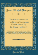 The Development of the French Monarchy Under Louis VI; Le Gros, 1108-1137: A Dissertation Presented to the Faculty of Arts Literature, and Science of the University of Chicago, in Candidacy for the Degree of Doctor of Philosophy (Classic Reprint)