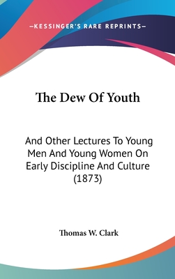 The Dew Of Youth: And Other Lectures To Young Men And Young Women On Early Discipline And Culture (1873) - Clark, Thomas W, Dr.