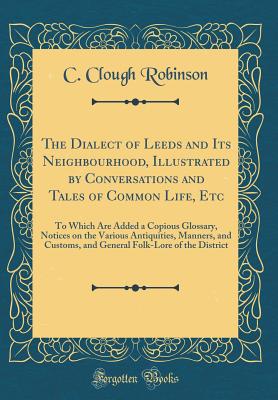 The Dialect of Leeds and Its Neighbourhood, Illustrated by Conversations and Tales of Common Life, Etc: To Which Are Added a Copious Glossary, Notices on the Various Antiquities, Manners, and Customs, and General Folk-Lore of the District - Robinson, C Clough