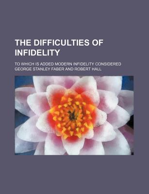 The Difficulties of Infidelity; To Which Is Added Modern Infidelity Considered - Faber, George Stanley