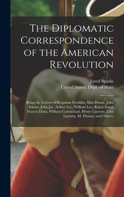 The Diplomatic Correspondence of the American Revolution: Being the Letters of Benjamin Franklin, Silas Deane, John Adams, John Jay, Arthur Lee, William Lee, Ralph Izard, Francis Dana, William Carmichael, Henry Laurens, John Laurens, M. Dumas, and Others, - Sparks, Jared, and United States Dept of State (Creator)