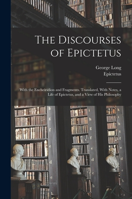 The Discourses of Epictetus; With the Encheiridion and Fragments. Translated, With Notes, a Life of Epictetus, and a View of his Philosophy - Epictetus, Epictetus, and Long, George