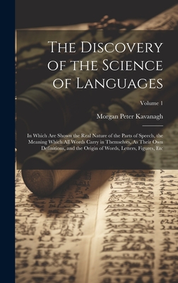 The Discovery of the Science of Languages: In Which Are Shown the Real Nature of the Parts of Speech, the Meaning Which All Words Carry in Themselves, As Their Own Definitions, and the Origin of Words, Letters, Figures, Etc; Volume 1 - Kavanagh, Morgan Peter
