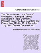 The Dispatches of ... the Duke of Wellington ... during his various campaigns in India, Denmark, Portugal, Spain, the Low Countries and France from 1799 to 1818. Compiled ... by Lieut. Colonel Gurwood, etc.