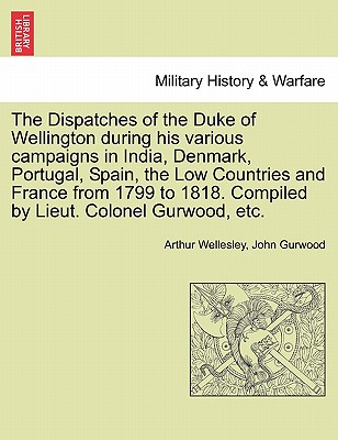 The Dispatches of the Duke of Wellington during his various campaigns in India, Denmark, Portugal, Spain, the Low Countries and France from 1799 to 1818. Compiled by Lieut. Colonel Gurwood, etc. - Wellesley, Arthur, Duke, and Gurwood, John