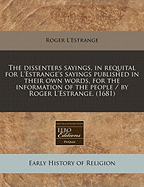 The Dissenters Sayings, in Requital for L'Estrange's Sayings, Published in Their Own Words, for the Information of the People (Classic Reprint)