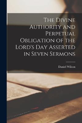 The Divine Authority and Perpetual Obligation of the Lord's Day Asserted in Seven Sermons - Wilson, Daniel