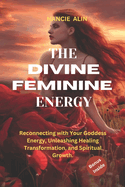 The Divine Feminine Energy: Reconnecting with Your Goddess Energy, Unleashing Healing, Transformation, and Spiritual Growth