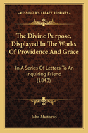 The Divine Purpose, Displayed In The Works Of Providence And Grace: In A Series Of Letters To An Inquiring Friend (1843)