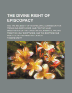 The Divine Right of Episcopacy: And the Necessity of an Episcopal Commission for Preaching God's Word, and for the Valid Ministration of the Christian Sacraments, Proved from the Holy Scriptures, and the Doctrine and Practice of the Primitive Church