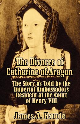 The Divorce of Catherine of Aragon: The Story as Told by the Imperial Ambassadors Resident at the Court of Henry VIII - Froude, James Anthony