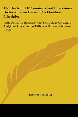 The Doctrine Of Annuities And Reversions, Deduced From General And Evident Principles: With Useful Tables, Showing The Values Of Single And Joint Lives, Etc. At Different Rates Of Interest (1742) - Simpson, Thomas