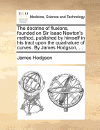 The Doctrine of Fluxions, Founded on Sir Isaac Newton's Method, Published by Himself in His Tract Upon the Quadrature of Curves. by James Hodgson, ...