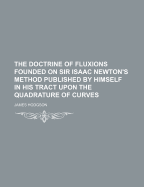 The Doctrine of Fluxions Founded on Sir Isaac Newton's Method Published by Himself in His Tract Upon the Quadrature of Curves