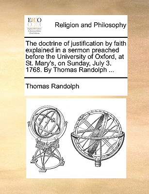 The Doctrine of Justification by Faith Explained in a Sermon Preached Before the University of Oxford, at St. Mary's, on Sunday, July 3. 1768. by Thomas Randolph - Randolph, Thomas