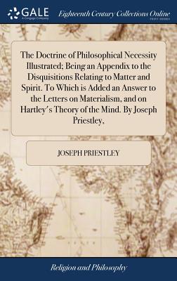 The Doctrine of Philosophical Necessity Illustrated; Being an Appendix to the Disquisitions Relating to Matter and Spirit. To Which is Added an Answer to the Letters on Materialism, and on Hartley's Theory of the Mind. By Joseph Priestley, - Priestley, Joseph