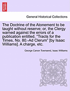 The Doctrine of the Atonement to Be Taught Without Reserve; Or, the Clergy Warned Against the Errors of a Publication Entitled, Tracts for the Times, No. 80.-Ad Clerum [by Isaac Williams]. a Charge, Etc.