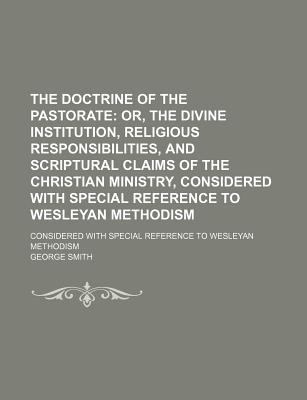 The Doctrine of the Pastorate: Or, the Divine Institution, Religious Responsibilities, and Scriptural Claims of the Christian Ministry, Considered with Special Reference to Wesleyan Methodism - Smith, George, Professor, BSC, Msc