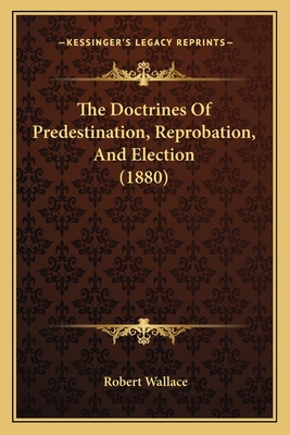 The Doctrines Of Predestination, Reprobation, And Election (1880) - Wallace, Robert, Sir