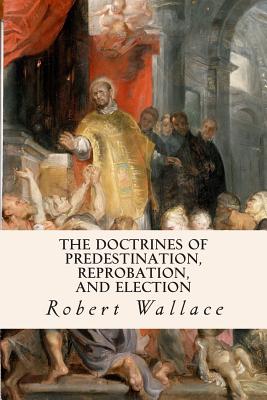 The Doctrines of Predestination, Reprobation, and Election - Wallace, Robert, Sir