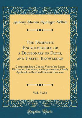 The Domestic Encyclopaedia, or a Dictionary of Facts, and Useful Knowledge, Vol. 3 of 4: Comprehending a Concise View of the Latest Discoveries, Inventions, and Improvements, Chiefly Applicable to Rural and Domestic Economy (Classic Reprint) - Willich, Anthony Florian Madinger