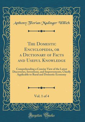 The Domestic Encyclopedia, or a Dictionary of Facts and Useful Knowledge, Vol. 1 of 4: Comprehending a Concise View of the Latest Discoveries, Inventions, and Improvements, Chiefly Applicable to Rural and Domestic Economy (Classic Reprint) - Willich, Anthony Florian Madinger