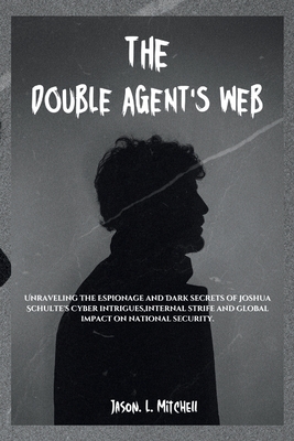 The Double Agent's Web: Unraveling the Espionage and Dark secrets of Joshua Schulte's Cyber intrigues, internal strife and global impact on national security. - Mitchell, Jason L