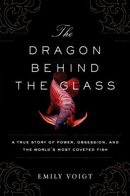 The Dragon Behind the Glass: A True Story of Power, Obsession, and the World's Most Coveted Fish - Voigt, Emily