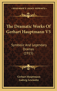 The Dramatic Works of Gerhart Hauptmann V5: Symbolic and Legendary Dramas (1915)