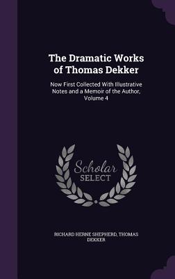 The Dramatic Works of Thomas Dekker: Now First Collected With Illustrative Notes and a Memoir of the Author, Volume 4 - Shepherd, Richard Herne, and Dekker, Thomas