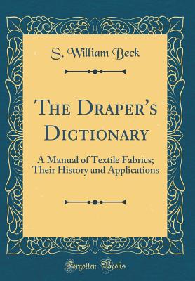 The Draper's Dictionary: A Manual of Textile Fabrics; Their History and Applications (Classic Reprint) - Beck, S William