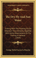 The Dry Fly And Fast Water: Fishing With The Floating Fly On American Trout Streams, Together With Some Observations On Fly Fishing In General (1914)