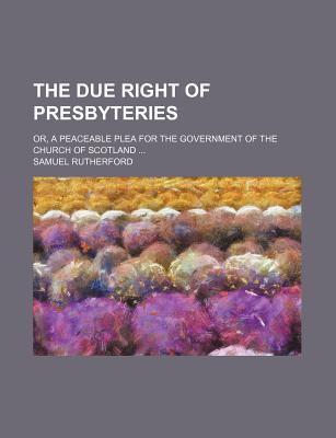 The Due Right of Presbyteries: Or, a Peaceable Plea for the Government of the Church of Scotland - Rutherford, Samuel